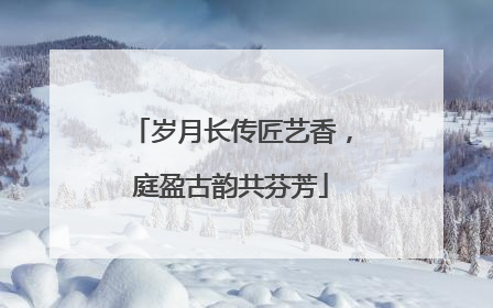 岁月长传匠艺香，庭盈古韵共芬芳