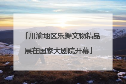 川渝地区乐舞文物精品展在国家大剧院开幕