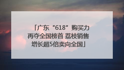 广东“618”购买力再夺全国榜首 荔枝销售增长超5倍卖向全国