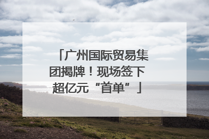 广州国际贸易集团揭牌！现场签下超亿元“首单”