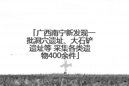 广西南宁新发现一批洞穴遗址、大石铲遗址等 采集各类遗物400余件