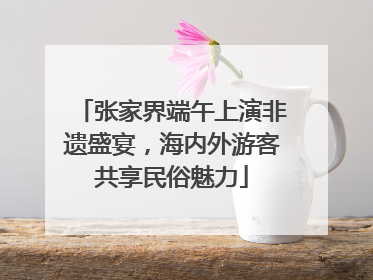 张家界端午上演非遗盛宴，海内外游客共享民俗魅力