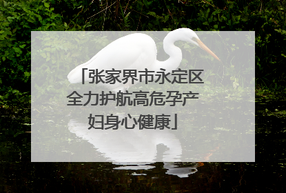 张家界市永定区全力护航高危孕产妇身心健康