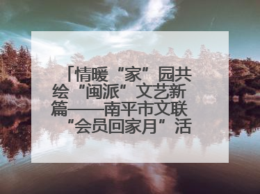情暖“家”园共绘“闽派”文艺新篇——南平市文联“会员回家月”活动纪实