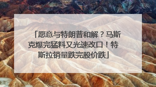 愿意与特朗普和解？马斯克爆完猛料又光速改口！特斯拉销量跌完股价跌