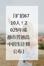扩招6710人！2025年成都市普通高中招生计划公布