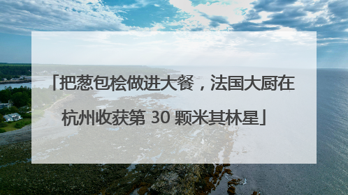 把葱包桧做进大餐，法国大厨在杭州收获第 30 颗米其林星