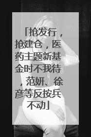 抢发行，抢建仓，医药主题新基金时不我待，范妍、徐彦等反按兵不动