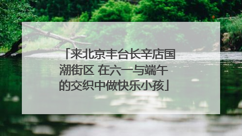来北京丰台长辛店国潮街区 在六一与端午的交织中做快乐小孩