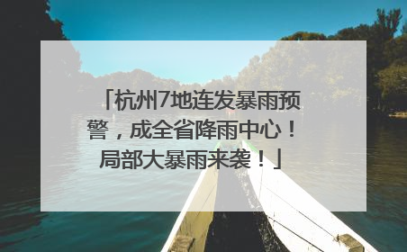 杭州7地连发暴雨预警，成全省降雨中心！局部大暴雨来袭！