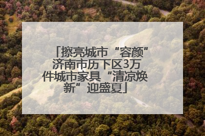 擦亮城市“容颜” 济南市历下区3万件城市家具“清凉焕新”迎盛夏