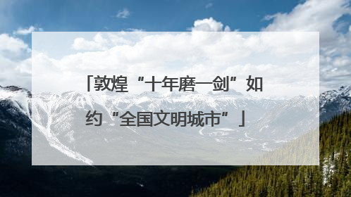 敦煌“十年磨一剑”如约“全国文明城市”