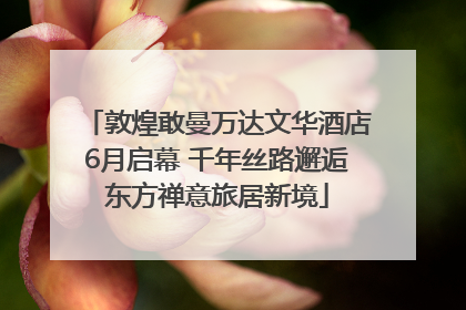 敦煌敢曼万达文华酒店6月启幕 千年丝路邂逅东方禅意旅居新境
