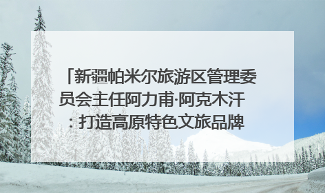 新疆帕米尔旅游区管理委员会主任阿力甫·阿克木汗：打造高原特色文旅品牌 推动县域旅游高质量发展｜第七届全国县域旅游研究成果发布系列活动