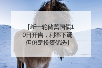 新一轮储蓄国债10日开售，利率下调但仍是投资优选