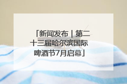 新闻发布｜第二十三届哈尔滨国际啤酒节7月启幕