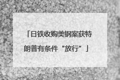 日铁收购美钢案获特朗普有条件“放行”
