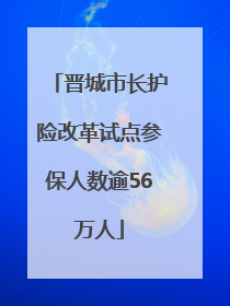 晋城市长护险改革试点参保人数逾56万人
