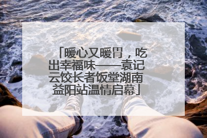 暖心又暖胃，吃出幸福味——袁记云饺长者饭堂湖南益阳站温情启幕