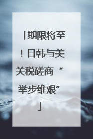 期限将至！日韩与美关税磋商“举步维艰”