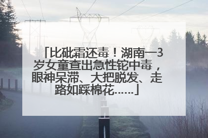 比砒霜还毒！湖南一3岁女童查出急性铊中毒，眼神呆滞、大把脱发、走路如踩棉花……