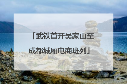 武铁首开吴家山至成都城厢电商班列