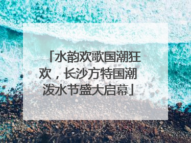 水韵欢歌国潮狂欢，长沙方特国潮泼水节盛大启幕
