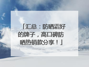 汇总：防晒霜好的牌子，高口碑防晒热销款分享！
