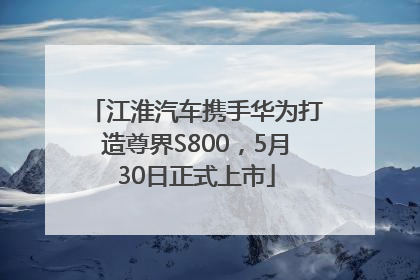江淮汽车携手华为打造尊界S800，5月30日正式上市