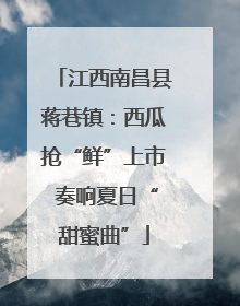 江西南昌县蒋巷镇：西瓜抢“鲜”上市 奏响夏日“甜蜜曲”