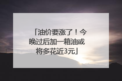 油价要涨了！今晚过后加一箱油或将多花近3元