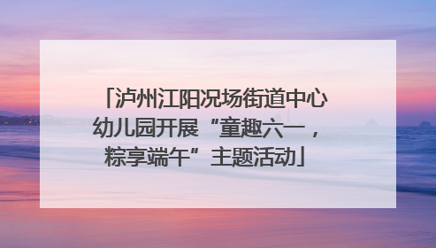 泸州江阳况场街道中心幼儿园开展“童趣六一，粽享端午”主题活动