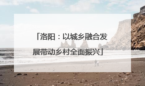 洛阳：以城乡融合发展带动乡村全面振兴