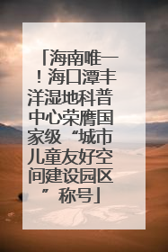 海南唯一！海口潭丰洋湿地科普中心荣膺国家级“城市儿童友好空间建设园区”称号