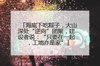 海底下吃粽子，大山深处“逆向”团聚，建设者说：“只要在一起，工地亦是家”