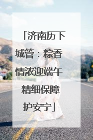 济南历下城管：粽香情浓迎端午 精细保障护安宁