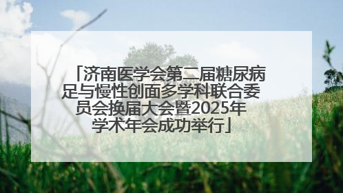 济南医学会第二届糖尿病足与慢性创面多学科联合委员会换届大会暨2025年学术年会成功举行