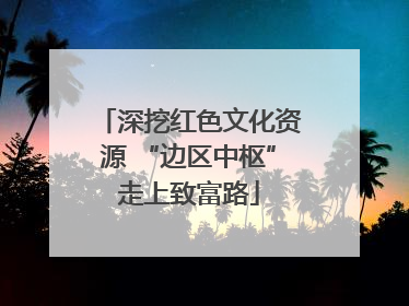 深挖红色文化资源 “边区中枢”走上致富路