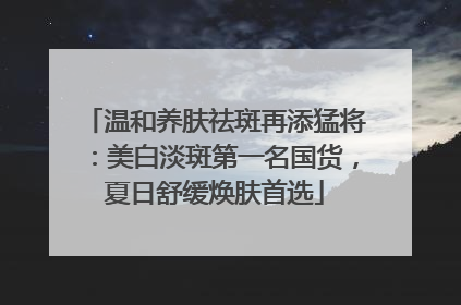 温和养肤祛斑再添猛将：美白淡斑第一名国货，夏日舒缓焕肤首选