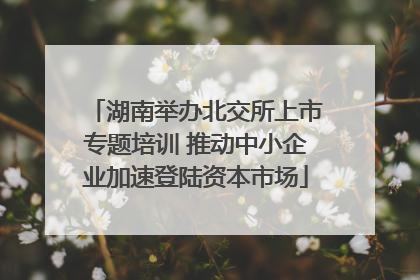 湖南举办北交所上市专题培训 推动中小企业加速登陆资本市场