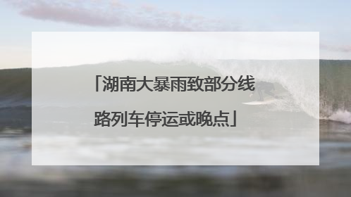 湖南大暴雨致部分线路列车停运或晚点