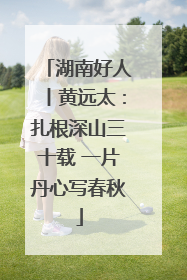 湖南好人丨黄远太：扎根深山三十载 一片丹心写春秋