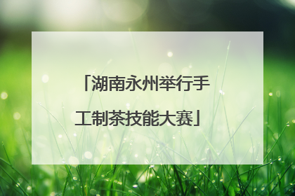 湖南永州举行手工制茶技能大赛