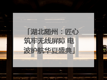 湖北随州：匠心筑牢无线屏障 电波护航华夏盛典