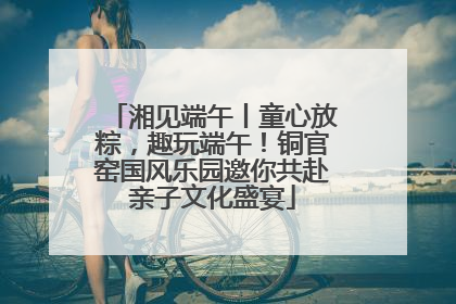 湘见端午丨童心放粽，趣玩端午！铜官窑国风乐园邀你共赴亲子文化盛宴