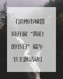 滨州市城管局开展“我们的节日”端午节主题活动