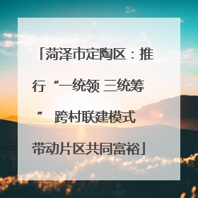 菏泽市定陶区：推行“一统领 三统筹” 跨村联建模式 带动片区共同富裕