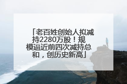 老百姓创始人拟减持2280万股！规模逼近前四次减持总和，创历史新高