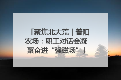 聚焦北大荒｜普阳农场：职工对话会凝聚奋进“强磁场”