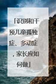 识别和干预儿童孤独症、多动症，家长应如何做